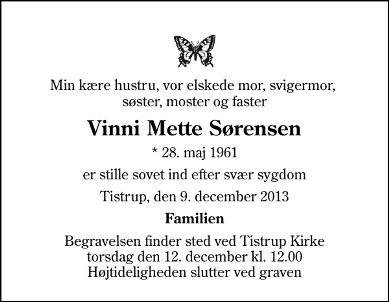 <p>Min kære hustru, vor elskede mor, svigermor, søster, moster og faster<br />Vinni Mette Sørensen<br />* 28. maj 1961<br />er stille sovet ind efter svær sygdom<br />Tistrup, den 9. december 2013<br />Familien<br />Begravelsen finder sted ved Tistrup Kirke torsdag den 12. december kl. 12.00 Højtideligheden slutter ved graven</p>