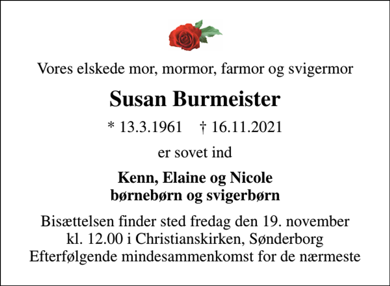 <p>Vores elskede mor, mormor, farmor og svigermor<br />Susan Burmeister<br />* 13.3.1961 ✝ 16.11.2021<br />er sovet ind<br />Kenn, Elaine og Nicole børnebørn og svigerbørn<br />Bisættelsen finder sted fredag den 19. november kl. 12.00 i Christianskirken, Sønderborg Efterfølgende mindesammenkomst for de nærmeste</p>