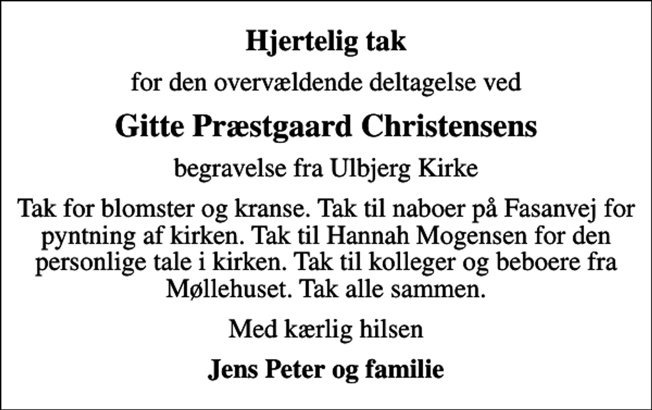 <p>Hjertelig tak<br />for den overvældende deltagelse ved<br />Gitte Præstgaard Christensens<br />begravelse fra Ulbjerg Kirke<br />Tak for blomster og kranse. Tak til naboer på Fasanvej for pyntning af kirken. Tak til Hannah Mogensen for den personlige tale i kirken. Tak til kolleger og beboere fra Møllehuset. Tak alle sammen.<br />Med kærlig hilsen<br />Jens Peter og familie</p>