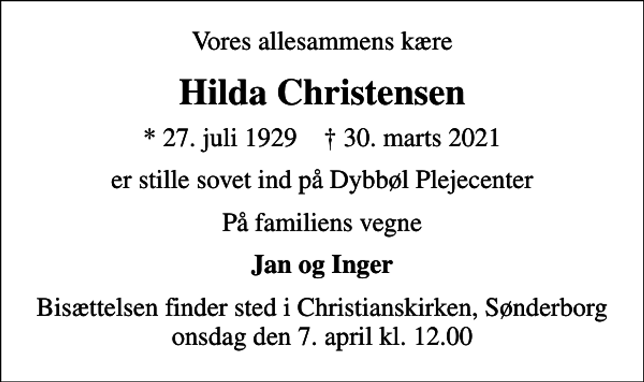 <p>Vores allesammens kære<br />Hilda Christensen<br />* 27. juli 1929 ✝ 30. marts 2021<br />er stille sovet ind på Dybbøl Plejecenter<br />På familiens vegne<br />Jan og Inger<br />Bisættelsen finder sted i Christianskirken, Sønderborg onsdag den 7. april kl. 12.00</p>