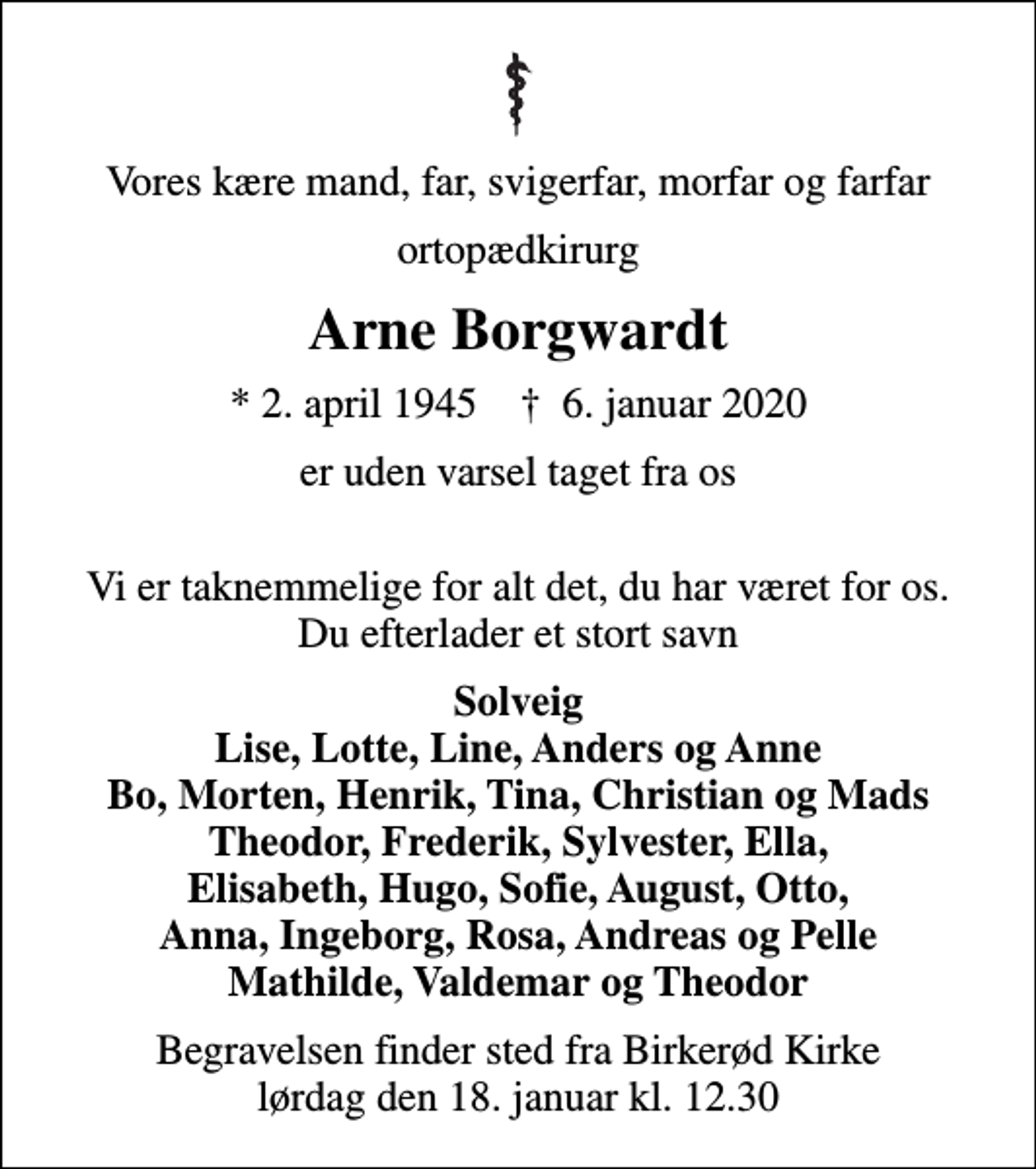 <p>Vores kære mand, far, svigerfar, morfar og farfar<br />ortopædkirurg<br />Arne Borgwardt<br />* 2. april 1945 ✝ 6. januar 2020<br />er uden varsel taget fra os<br />Vi er taknemmelige for alt det, du har været for os. Du efterlader et stort savn<br />Solveig Lise, Lotte, Line, Anders og Anne Bo, Morten, Henrik, Tina, Christian og Mads Theodor, Frederik, Sylvester, Ella, Elisabeth, Hugo, Sofie, August, Otto, Anna, Ingeborg, Rosa, Andreas og Pelle Mathilde, Valdemar og Theodor<br />Begravelsen finder sted fra Birkerød Kirke lørdag den 18. januar kl. 12.30</p>