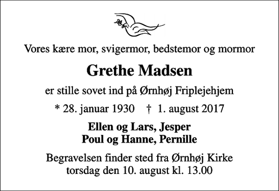 <p>Vores kære mor, svigermor, bedstemor og mormor<br />Grethe Madsen<br />er stille sovet ind på Ørnhøj Friplejehjem<br />* 28. januar 1930 ✝ 1. august 2017<br />Ellen og Lars, Jesper Poul og Hanne, Pernille<br />Begravelsen finder sted fra Ørnhøj Kirke torsdag den 10. august kl. 13.00</p>