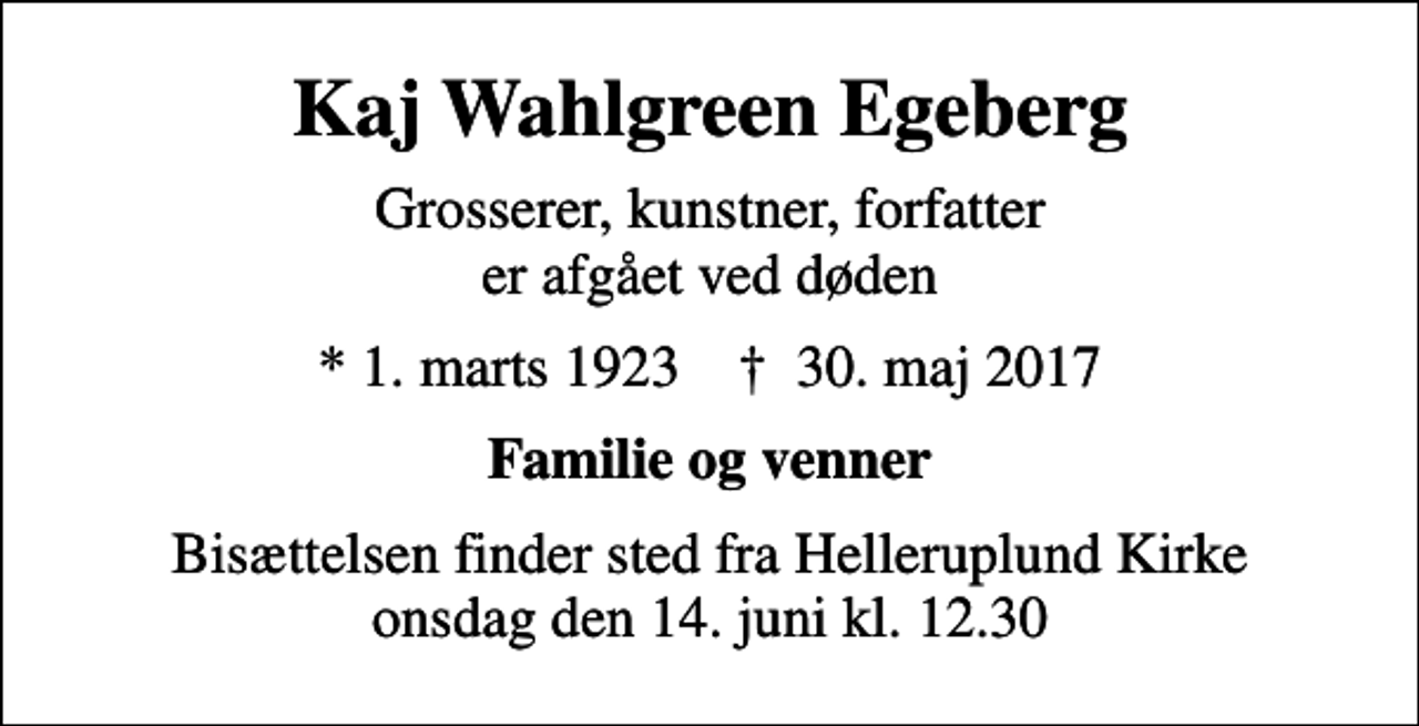 <p>Kaj Wahlgreen Egeberg<br />Grosserer, kunstner, forfatter er afgået ved døden<br />* 1. marts 1923 ✝ 30. maj 2017<br />Familie og venner<br />Bisættelsen finder sted fra Helleruplund Kirke onsdag den 14. juni kl. 12.30</p>