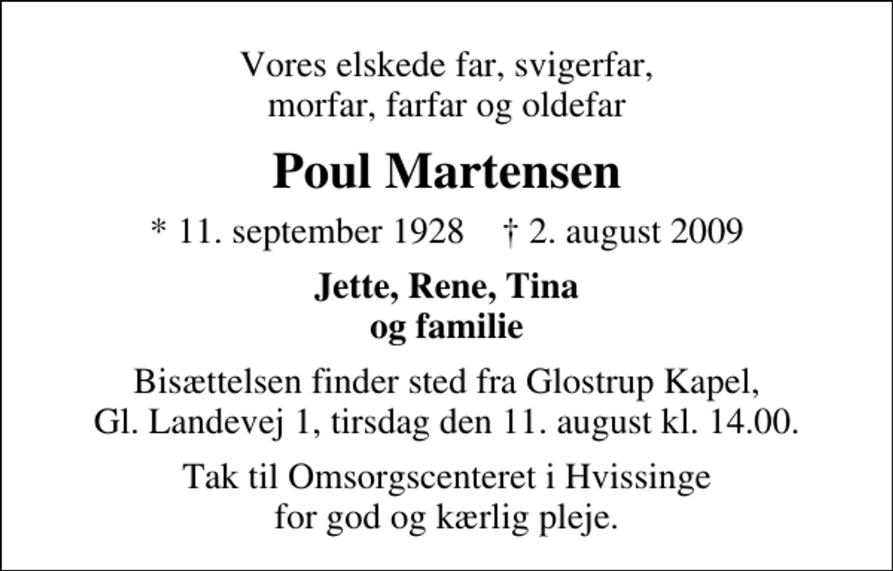 <p>Vores elskede far, svigerfar, morfar, farfar og oldefar<br />Poul Martensen<br />* 11. september 1928 ✝ 2. august 2009<br />Jette, Rene, Tina og familie<br />Bisættelsen finder sted fra Glostrup Kapel, Gl. Landevej 1, tirsdag den 11. august kl. 14.00.<br />Tak til Omsorgscenteret i Hvissinge for god og kærlig pleje.</p>