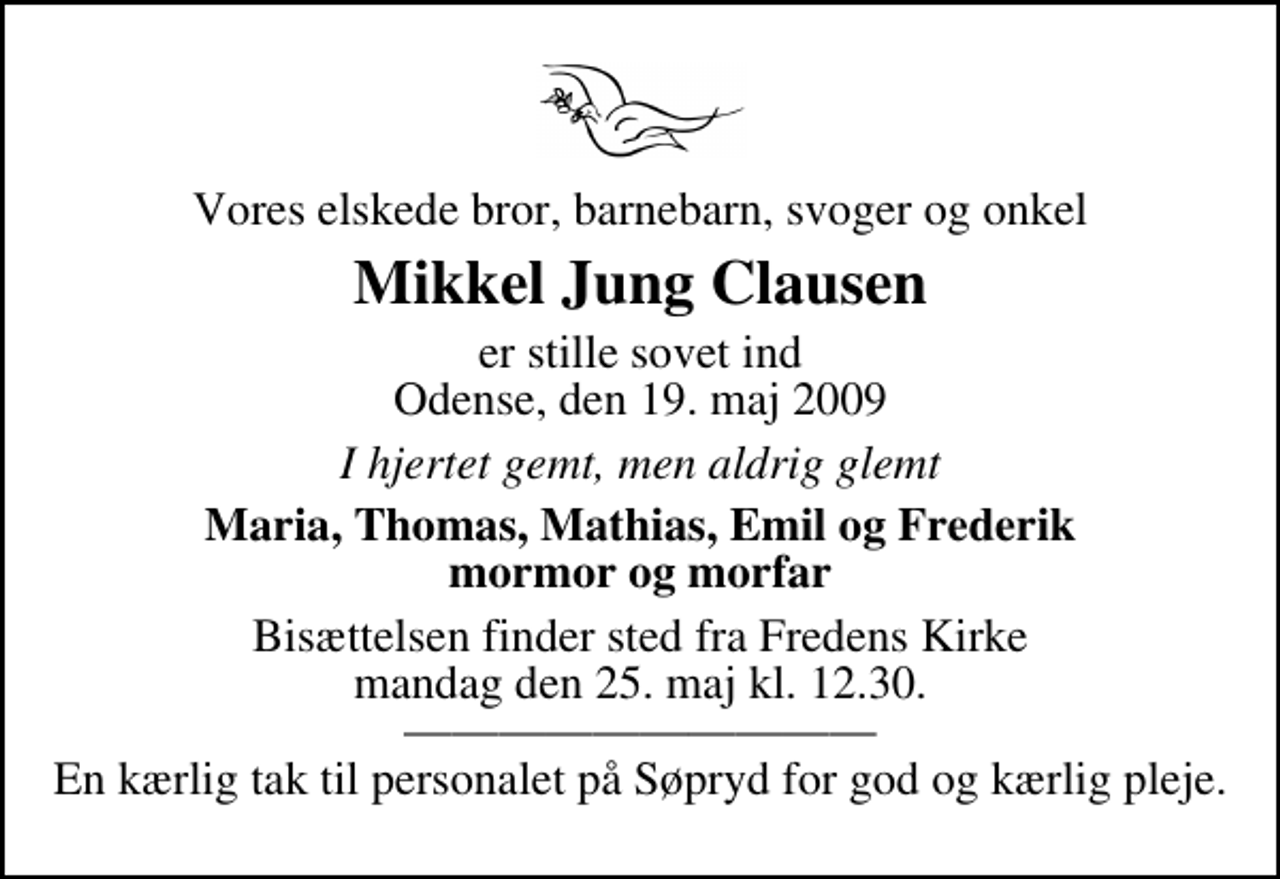 <p>Vores elskede bror, barnebarn, svoger og onkel<br />Mikkel Jung Clausen<br />er stille sovet ind Odense, den 19. maj 2009<br />I hjertet gemt, men aldrig glemt<br />Maria, Thomas, Mathias, Emil og Frederik mormor og morfar<br />Bisættelsen finder sted fra Fredens Kirke mandag den 25. maj kl. 12.30 En kærlig tak til personalet på Søpryd for god og kærlig pleje.</p>