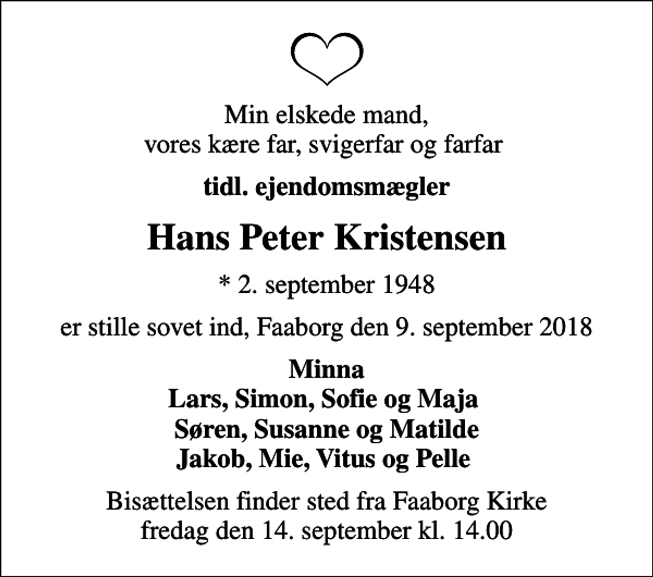 <p>Min elskede mand, vores kære far, svigerfar og farfar<br />tidl. ejendomsmægler<br />Hans Peter Kristensen<br />* 2. september 1948<br />er stille sovet ind, Faaborg den 9. september 2018<br />Minna Lars, Simon, Sofie og Maja Søren, Susanne og Matilde Jakob, Mie, Vitus og Pelle<br />Bisættelsen finder sted fra Faaborg Kirke fredag den 14. september kl. 14.00</p>