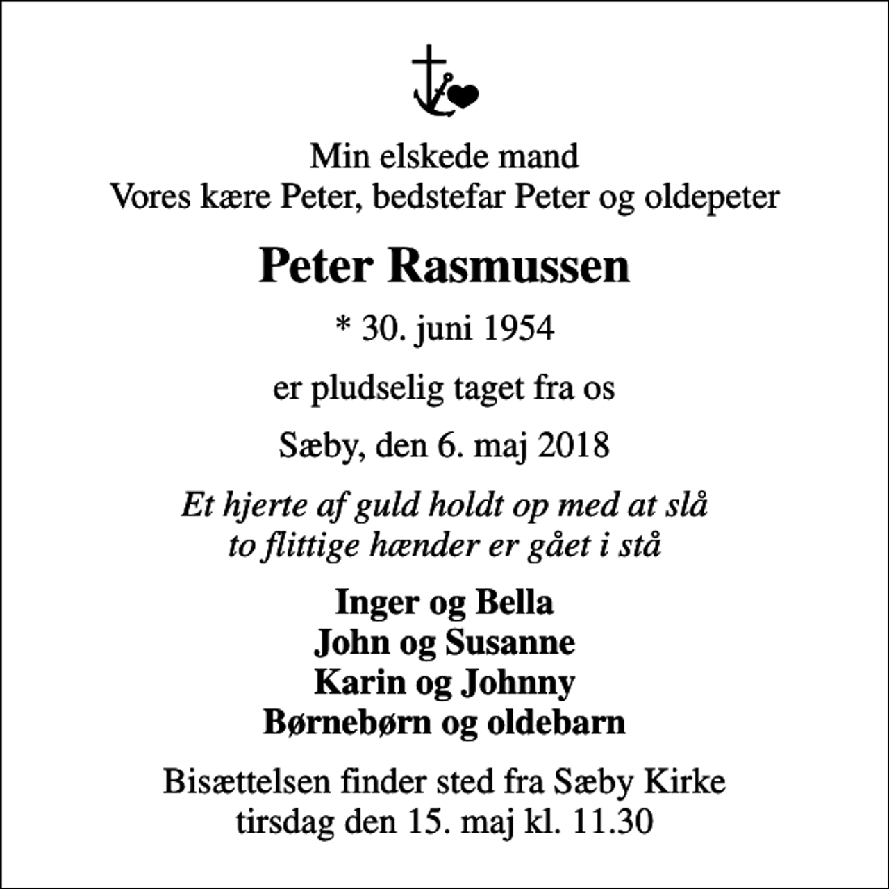 <p>Min elskede mand Vores kære Peter, bedstefar Peter og oldepeter<br />Peter Rasmussen<br />* 30. juni 1954<br />er pludselig taget fra os<br />Sæby, den 6. maj 2018<br />Et hjerte af guld holdt op med at slå to flittige hænder er gået i stå<br />Inger og Bella John og Susanne Karin og Johnny Børnebørn og oldebarn<br />Bisættelsen finder sted fra Sæby Kirke tirsdag den 15. maj kl. 11.30</p>