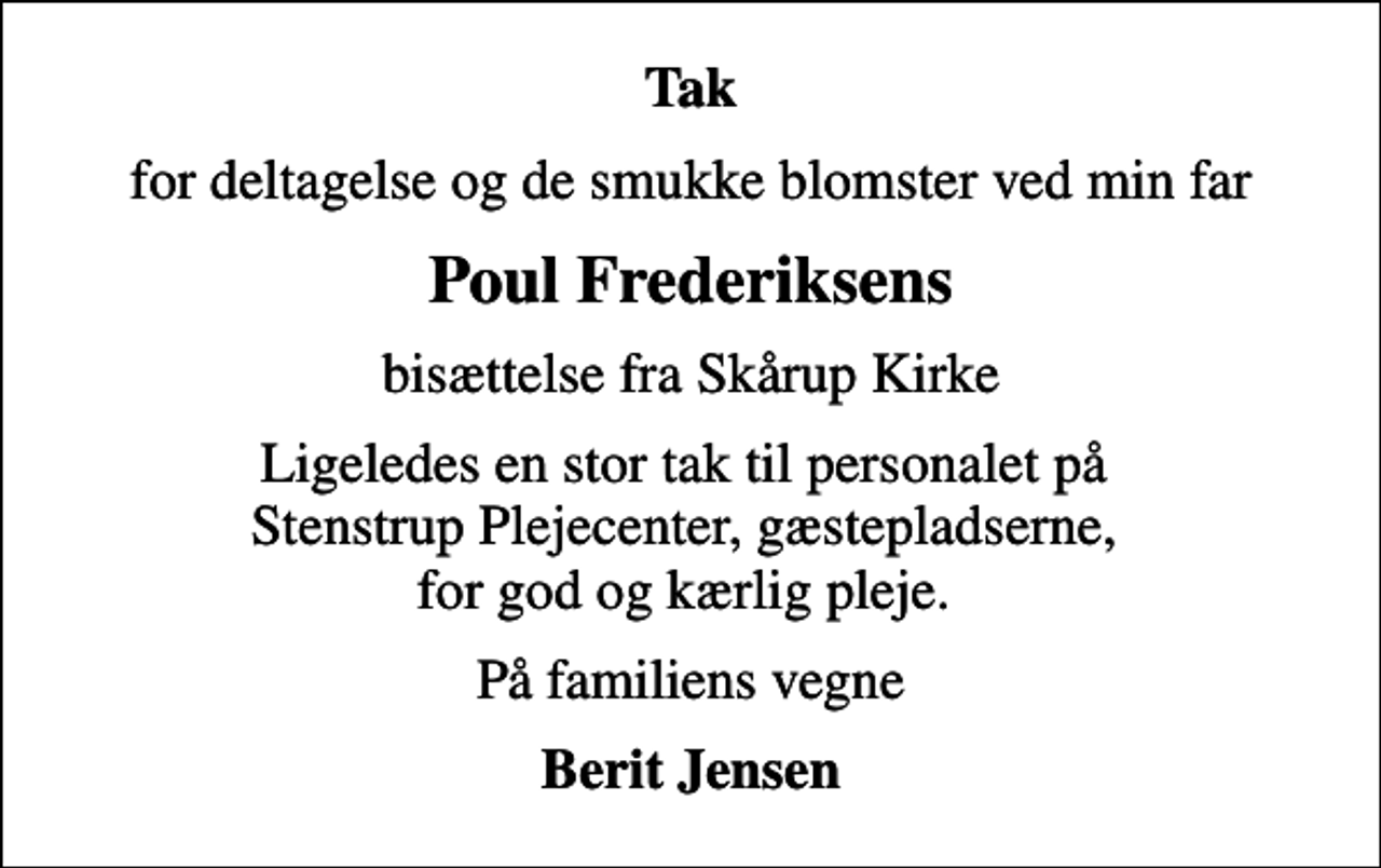<p>Tak<br />for deltagelse og de smukke blomster ved min far<br />Poul Frederiksens<br />bisættelse fra Skårup Kirke<br />Ligeledes en stor tak til personalet på Stenstrup Plejecenter, gæstepladserne, for god og kærlig pleje.<br />På familiens vegne<br />Berit Jensen</p>