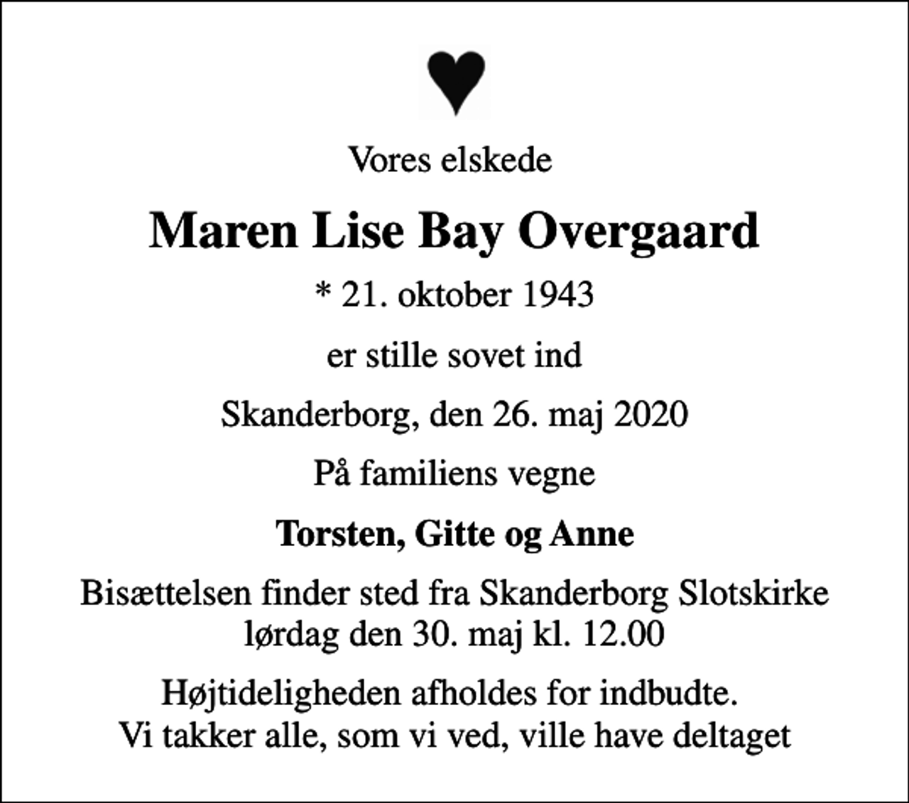 <p>Vores elskede<br />Maren Lise Bay Overgaard<br />* 21. oktober 1943<br />er stille sovet ind<br />Skanderborg, den 26. maj 2020<br />På familiens vegne<br />Torsten, Gitte og Anne<br />Bisættelsen har fundet sted</p>