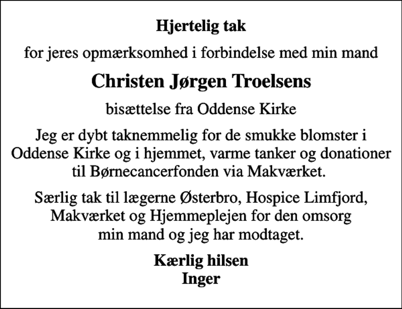 <p>Hjertelig tak<br />for jeres opmærksomhed i forbindelse med min mand<br />Christen Jørgen Troelsens<br />bisættelse fra Oddense Kirke<br />Jeg er dybt taknemmelig for de smukke blomster i Oddense Kirke og i hjemmet, varme tanker og donationer til Børnecancerfonden via Makværket.<br />Særlig tak til lægerne Østerbro, Hospice Limfjord, Makværket og Hjemmeplejen for den omsorg min mand og jeg har modtaget.<br />Kærlig hilsen Inger</p>