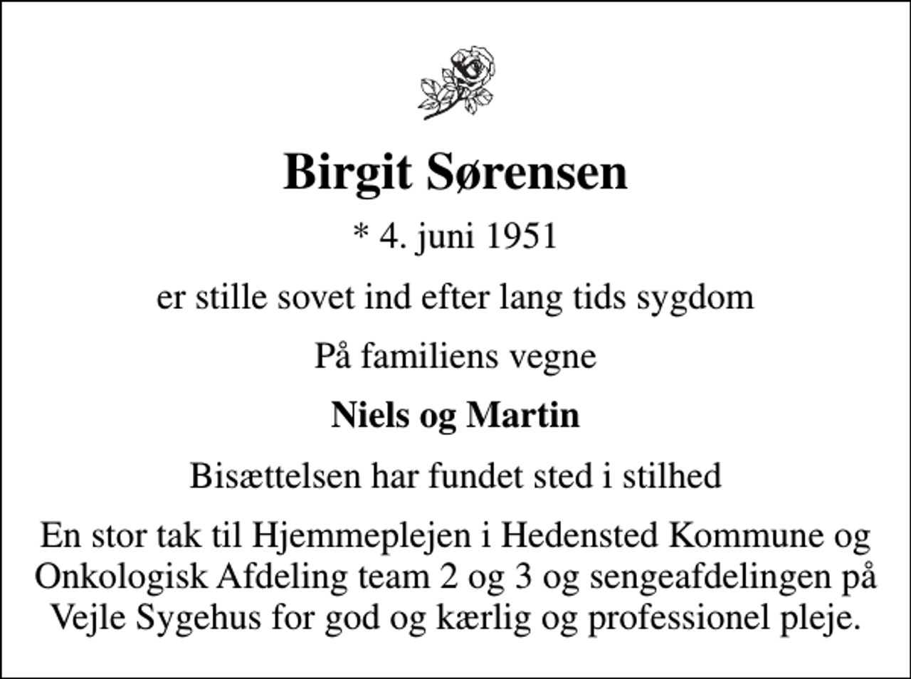 <p>Birgit Sørensen<br />* 4. juni 1951<br />er stille sovet ind efter lang tids sygdom<br />På familiens vegne<br />Niels og Martin<br />Bisættelsen har fundet sted i stilhed<br />En stor tak til Hjemmeplejen i Hedensted Kommune og Onkologisk Afdeling team 2 og 3 og sengeafdelingen på Vejle Sygehus for god og kærlig og professionel pleje.</p>