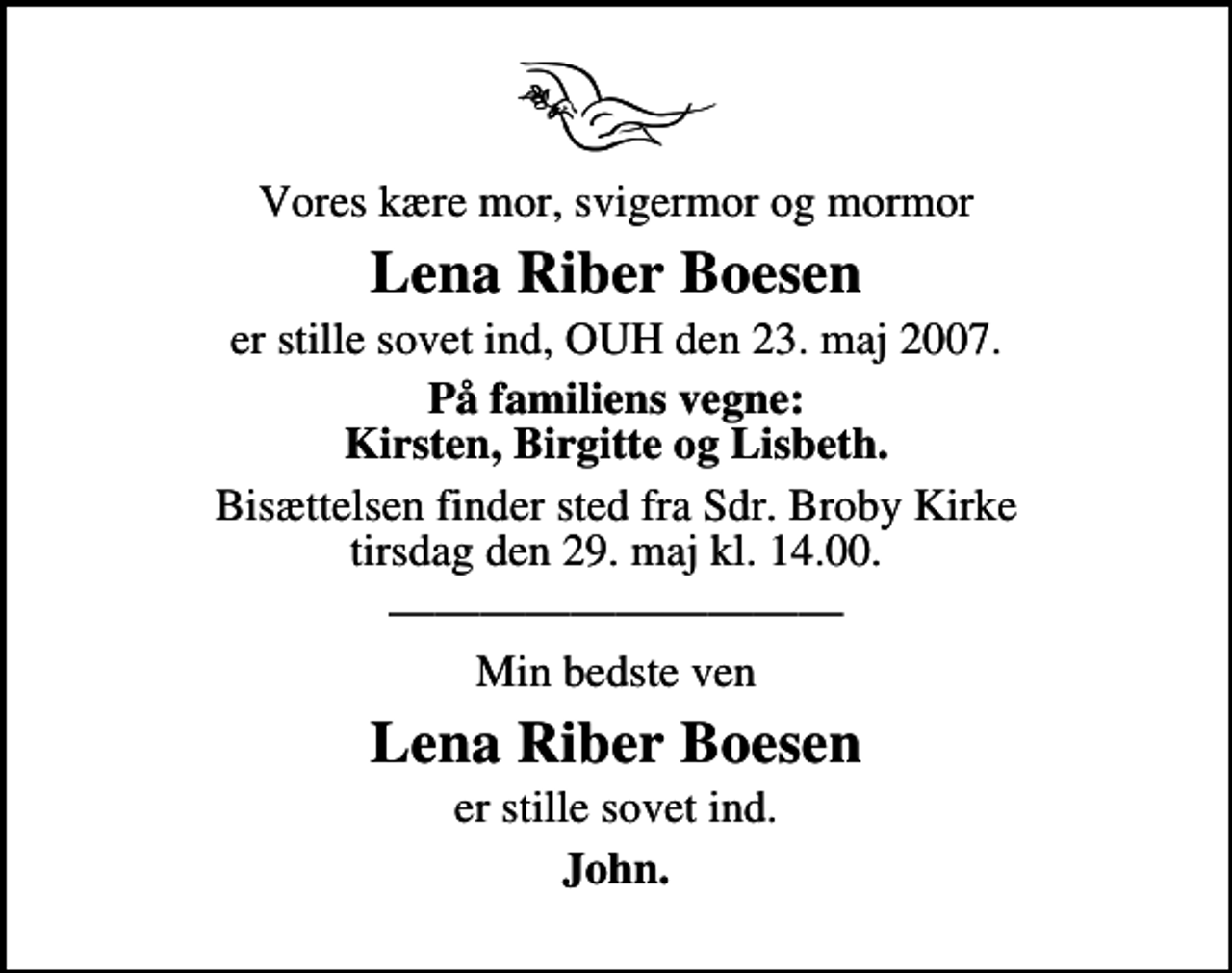 <p>Vores kære mor, svigermor og mormor<br />Lena Riber Boesen<br />er stille sovet ind, OUH den 23. maj 2007.<br />På familiens vegne: Kirsten, Birgitte og Lisbeth.<br />Bisættelsen finder sted fra Sdr. Broby Kirke tirsdag den 29. maj kl. 14.00<br />Min bedste ven<br />Lena Riber Boesen<br />er stille sovet ind.<br />John.</p>