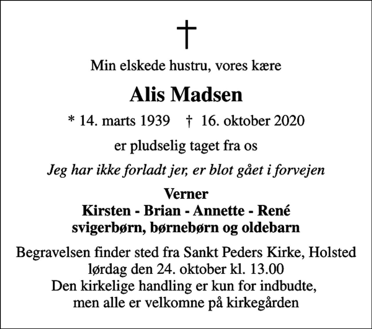 <p>Min elskede hustru, vores kære<br />Alis Madsen<br />* 14. marts 1939 ✝ 16. oktober 2020<br />er pludselig taget fra os<br />Jeg har ikke forladt jer, er blot gået i forvejen<br />Verner Kirsten - Brian - Annette - René svigerbørn, børnebørn og oldebarn<br />Begravelsen finder sted fra Sankt Peders Kirke, Holsted lørdag den 24. oktober kl. 13.00 Den kirkelige handling er kun for indbudte, men alle er velkomne på kirkegården</p>