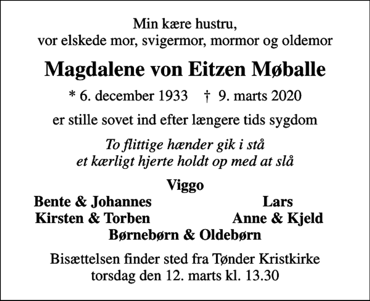 <p>Min kære hustru, vor elskede mor, svigermor, mormor og oldemor<br />Magdalene von Eitzen Møballe<br />* 6. december 1933 ✝ 9. marts 2020<br />er stille sovet ind efter længere tids sygdom<br />To flittige hænder gik i stå et kærligt hjerte holdt op med at slå<br />Viggo<br />Bente &amp; Johannes<br />Lars<br />Kirsten &amp; Torben<br />Anne &amp; Kjeld<br />Bisættelsen finder sted fra Tønder Kristkirke torsdag den 12. marts kl. 13.30</p>