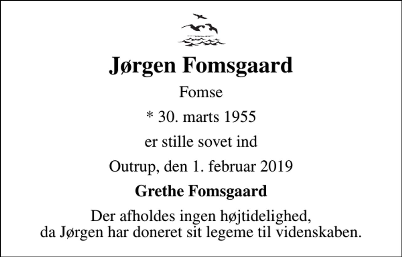 <p>Jørgen Fomsgaard<br />Fomse<br />* 30. marts 1955<br />er stille sovet ind<br />Outrup, den 1. februar 2019<br />Grethe Fomsgaard<br />Der afholdes ingen højtidelighed, da Jørgen har doneret sit legeme til videnskaben.</p>