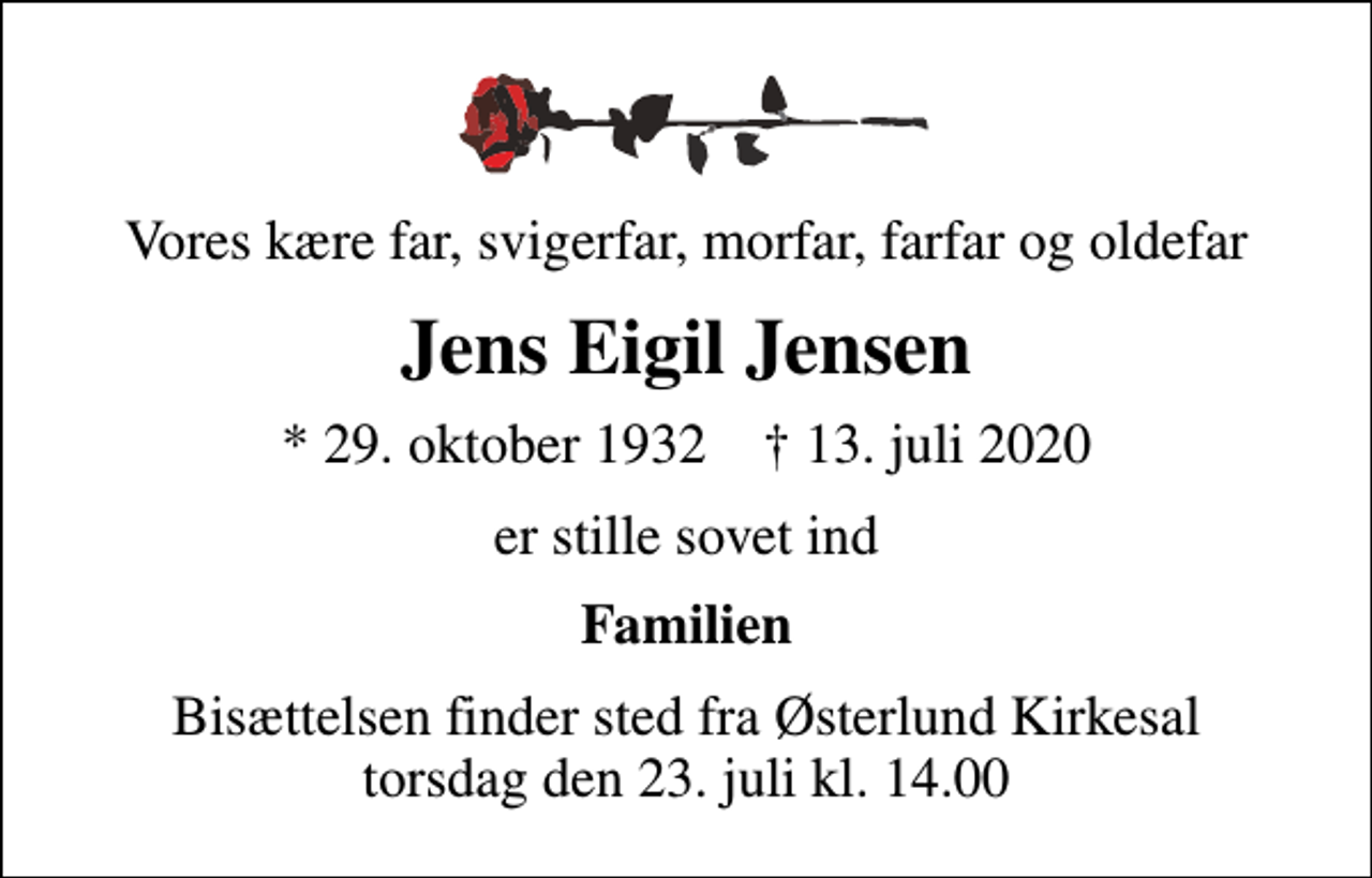 <p>Vores kære far, svigerfar, morfar, farfar og oldefar<br />Jens Eigil Jensen<br />* 29. oktober 1932 ✝ 13. juli 2020<br />er stille sovet ind<br />Familien<br />Bisættelsen finder sted fra Østerlund Kirkesal torsdag den 23. juli kl. 14.00</p>