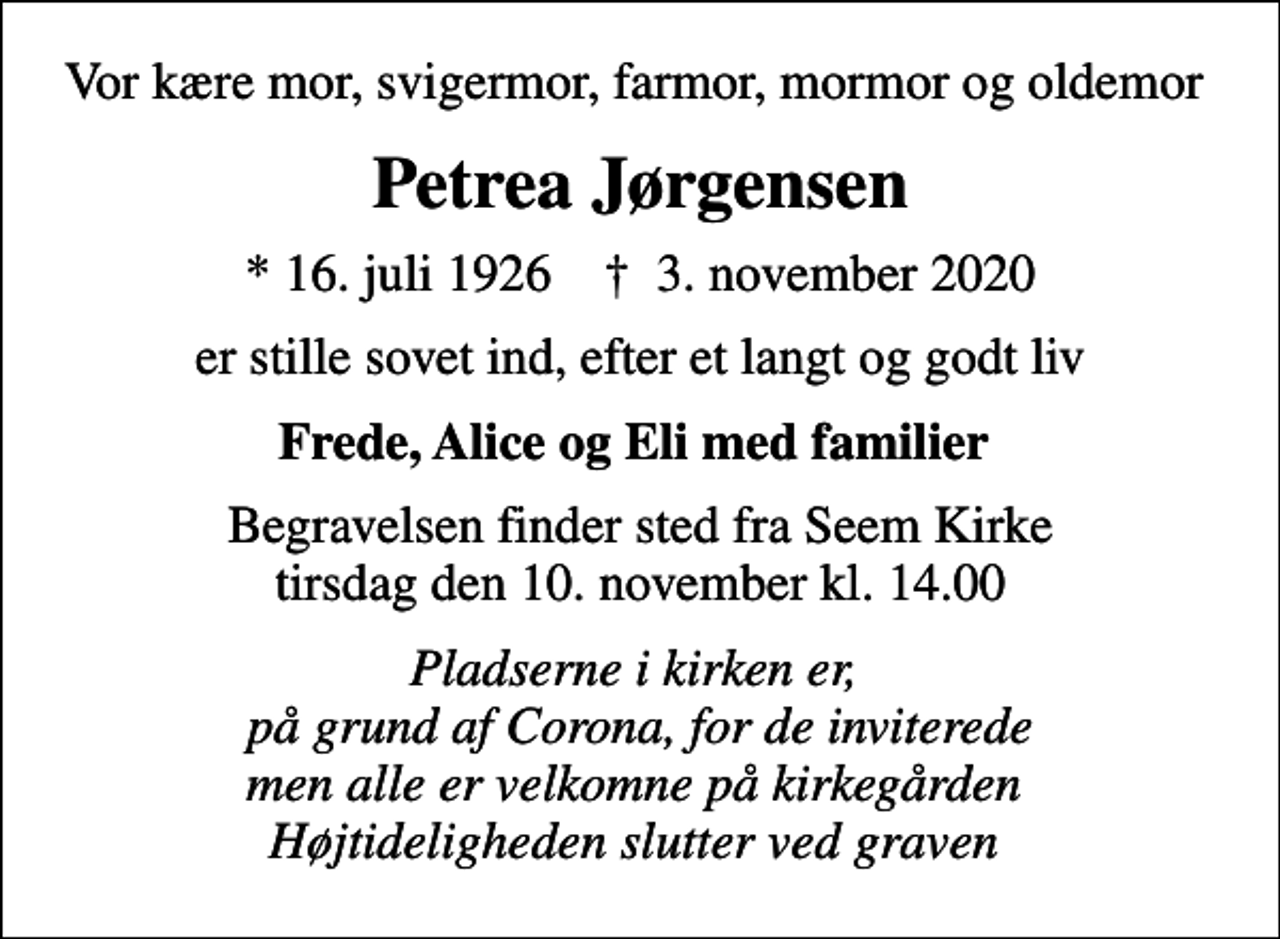 <p>Vor kære mor, svigermor, farmor, mormor og oldemor<br />Petrea Jørgensen<br />* 16. juli 1926 ✝ 3. november 2020<br />er stille sovet ind, efter et langt og godt liv<br />Frede, Alice og Eli med familier<br />Begravelsen finder sted fra Seem Kirke tirsdag den 10. november kl. 14.00<br />Pladserne i kirken er, på grund af Corona, for de inviterede men alle er velkomne på kirkegården Højtideligheden slutter ved graven</p>