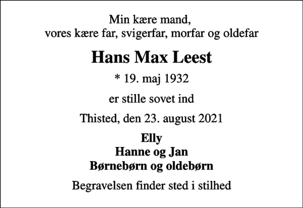 <p>Min kære mand, vores kære far, svigerfar, morfar og oldefar<br />Hans Max Leest<br />* 19. maj 1932<br />er stille sovet ind<br />Thisted, den 23. august 2021<br />Elly Hanne og Jan Børnebørn og oldebørn<br />Begravelsen finder sted i stilhed</p>