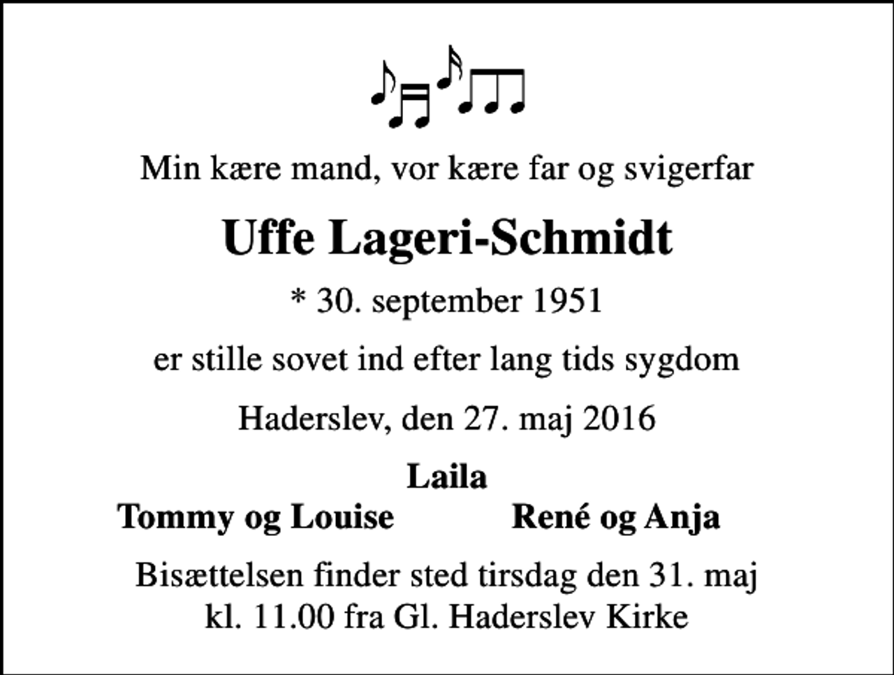 <p>Min kære mand, vor kære far og svigerfar<br />Uffe Lageri-Schmidt<br />* 30. september 1951<br />er stille sovet ind efter lang tids sygdom<br />Haderslev, den 27. maj 2016<br />Laila<br />Tommy og Louise<br />René og Anja<br />Bisættelsen finder sted tirsdag den 31. maj kl. 11.00 fra Gl. Haderslev Kirke</p>