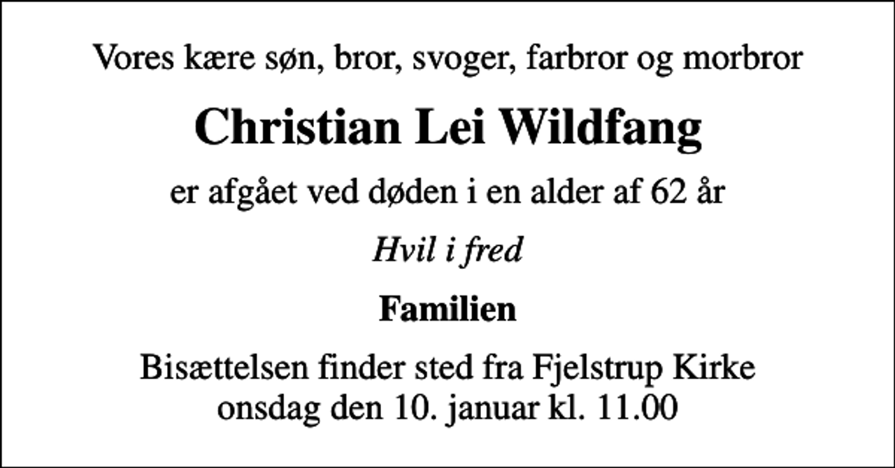 <p>Vores kære søn, bror, svoger, farbror og morbror<br />Christian Lei Wildfang<br />er afgået ved døden i en alder af 62 år<br />Hvil i fred<br />Familien<br />Bisættelsen finder sted fra Fjelstrup Kirke onsdag den 10. januar kl. 11.00</p>