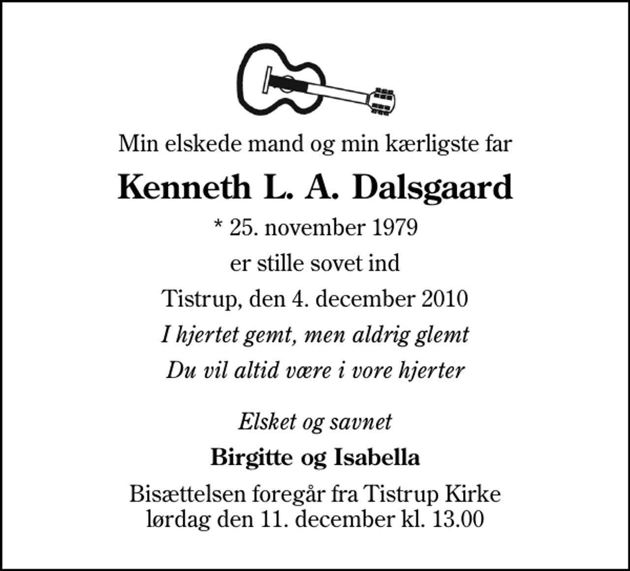 <p>Min elskede mand og min kærligste far<br />Kenneth L. A. Dalsgaard<br />* 25. november 1979<br />er stille sovet ind<br />Tistrup, den 4. december 2010<br />I hjertet gemt, men aldrig glemt<br />Du vil altid være i vore hjerter Elsket og savnet<br />Birgitte og Isabella<br />Bisættelsen foregår fra Tistrup Kirke lørdag den 11. december kl. 13.00</p>