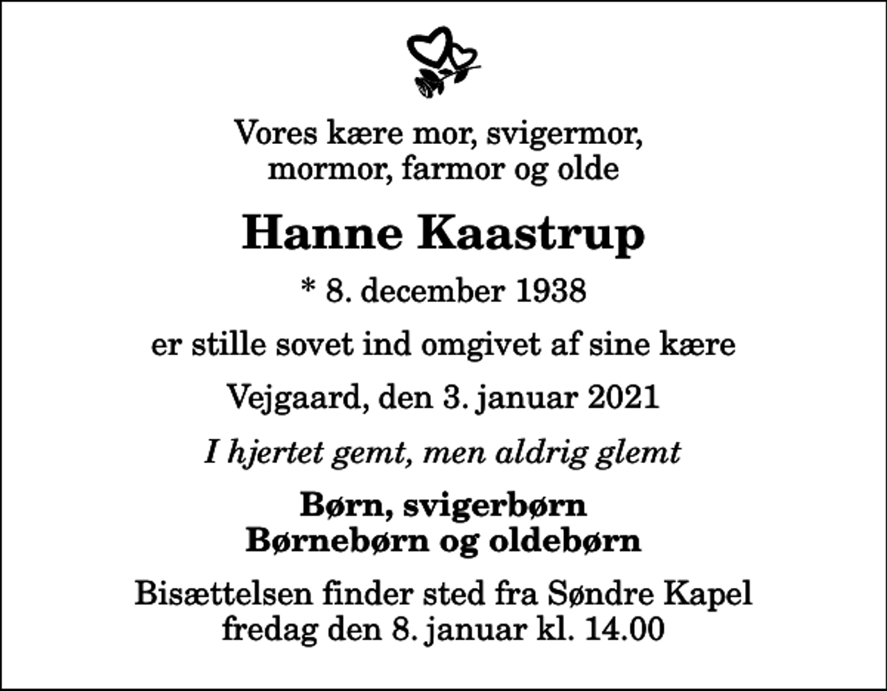<p>Vores kære mor, svigermor, mormor, farmor og olde<br />Hanne Kaastrup<br />* 8. december 1938<br />er stille sovet ind omgivet af sine kære<br />Vejgaard, den 3. januar 2021<br />I hjertet gemt, men aldrig glemt<br />Børn, svigerbørn Børnebørn og oldebørn<br />Bisættelsen finder sted fra Søndre Kapel fredag den 8. januar kl. 14.00</p>