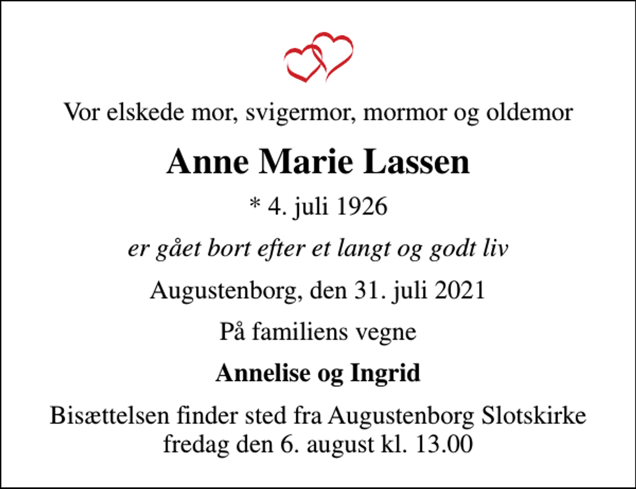 <p>Vor elskede mor, svigermor, mormor og oldemor<br />Anne Marie Lassen<br />* 4. juli 1926<br />er gået bort efter et langt og godt liv<br />Augustenborg, den 31. juli 2021<br />På familiens vegne<br />Annelise og Ingrid<br />Bisættelsen finder sted fra Augustenborg Slotskirke fredag den 6. august kl. 13.00</p>