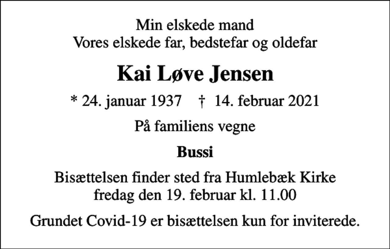 <p>Min elskede mand Vores elskede far, bedstefar og oldefar<br />Kai Løve Jensen<br />* 24. januar 1937 ✝ 14. februar 2021<br />På familiens vegne<br />Bussi<br />Bisættelsen finder sted fra Humlebæk Kirke fredag den 19. februar kl. 11.00<br />Grundet Covid-19 er bisættelsen kun for inviterede.</p>