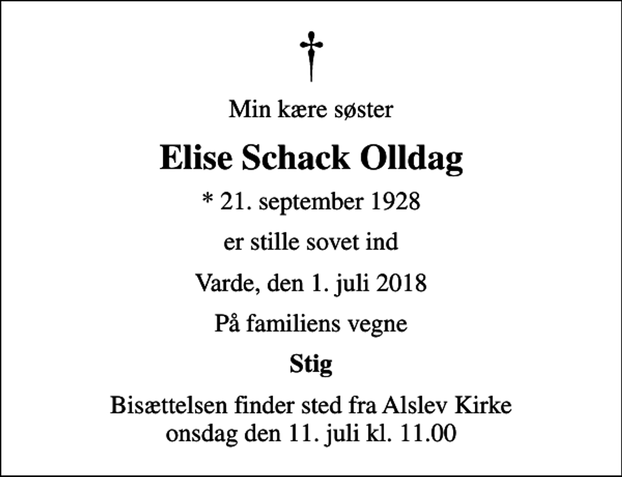 <p>Min kære søster<br />Elise Schack Olldag<br />* 21. september 1928<br />er stille sovet ind<br />Varde, den 1. juli 2018<br />På familiens vegne<br />Stig<br />Bisættelsen finder sted fra Alslev Kirke onsdag den 11. juli kl. 11.00</p>