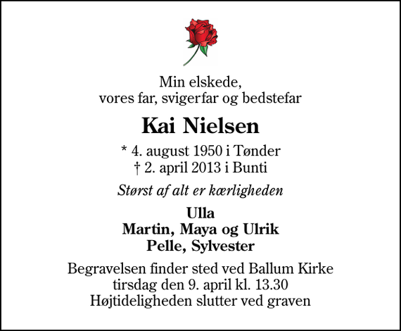 <p>Min elskede, vores far, svigerfar og bedstefar<br />Kai Nielsen<br />* 4. august 1950 i Tønder<br />✝ 2. april 2013 i Bunti<br />Størst af alt er kærligheden<br />Ulla Martin, Maya og Ulrik Pelle, Sylvester<br />Begravelsen finder sted ved Ballum Kirke tirsdag den 9. april kl. 13.30 Højtideligheden slutter ved graven</p>