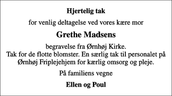 <p>Hjertelig tak<br />for venlig deltagelse ved vores kære mor<br />Grethe Madsens<br />begravelse fra Ørnhøj Kirke. Tak for de flotte blomster. En særlig tak til personalet på Ørnhøj Friplejehjem for kærlig omsorg og pleje.<br />På familiens vegne<br />Ellen og Poul</p>