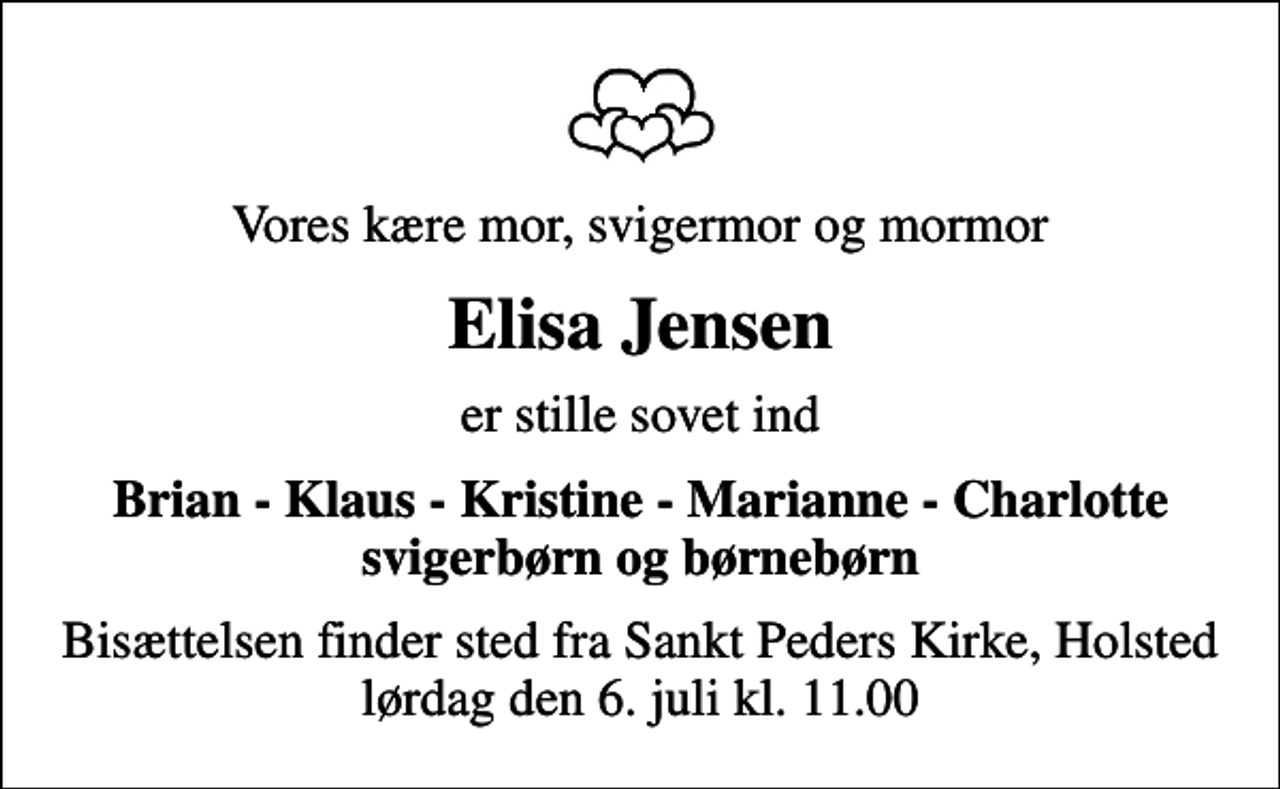 <p>Vores kære mor, svigermor og mormor<br />Elisa Jensen<br />er stille sovet ind<br />Brian - Klaus - Kristine - Marianne - Charlotte svigerbørn og børnebørn<br />Bisættelsen finder sted fra Sankt Peders Kirke, Holsted lørdag den 6. juli kl. 11.00</p>