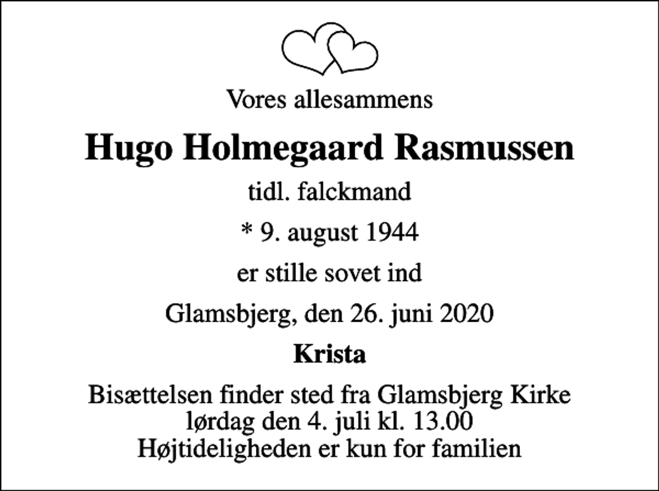 <p>Vores allesammens<br />Hugo Holmegaard Rasmussen<br />tidl. falckmand<br />* 9. august 1944<br />er stille sovet ind<br />Glamsbjerg, den 26. juni 2020<br />Krista<br />Bisættelsen finder sted fra Glamsbjerg Kirke lørdag den 4. juli kl. 13.00 Højtideligheden er kun for familien</p>