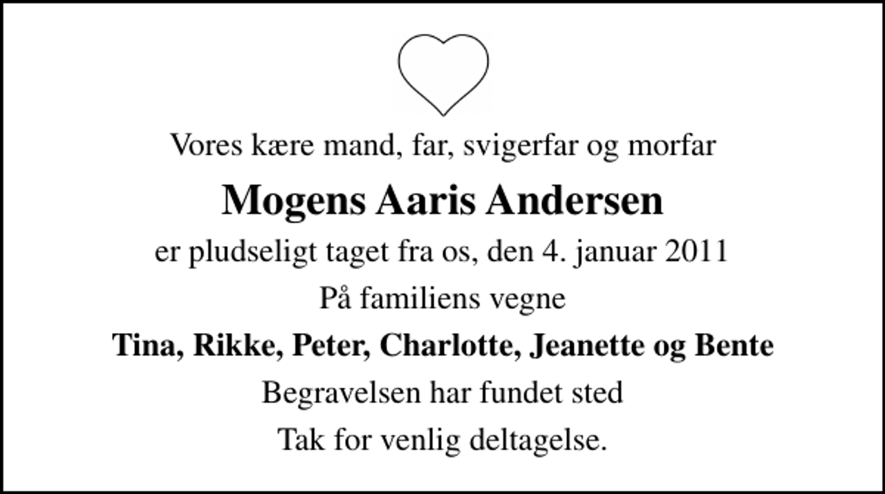 <p>Vores kære mand, far, svigerfar og morfar<br />Mogens Aaris Andersen<br />er pludseligt taget fra os, den 4. januar 2011<br />På familiens vegne<br />Tina, Rikke, Peter, Charlotte, Jeanette og Bente<br />Begravelsen har fundet sted<br />Tak for venlig deltagelse.</p>