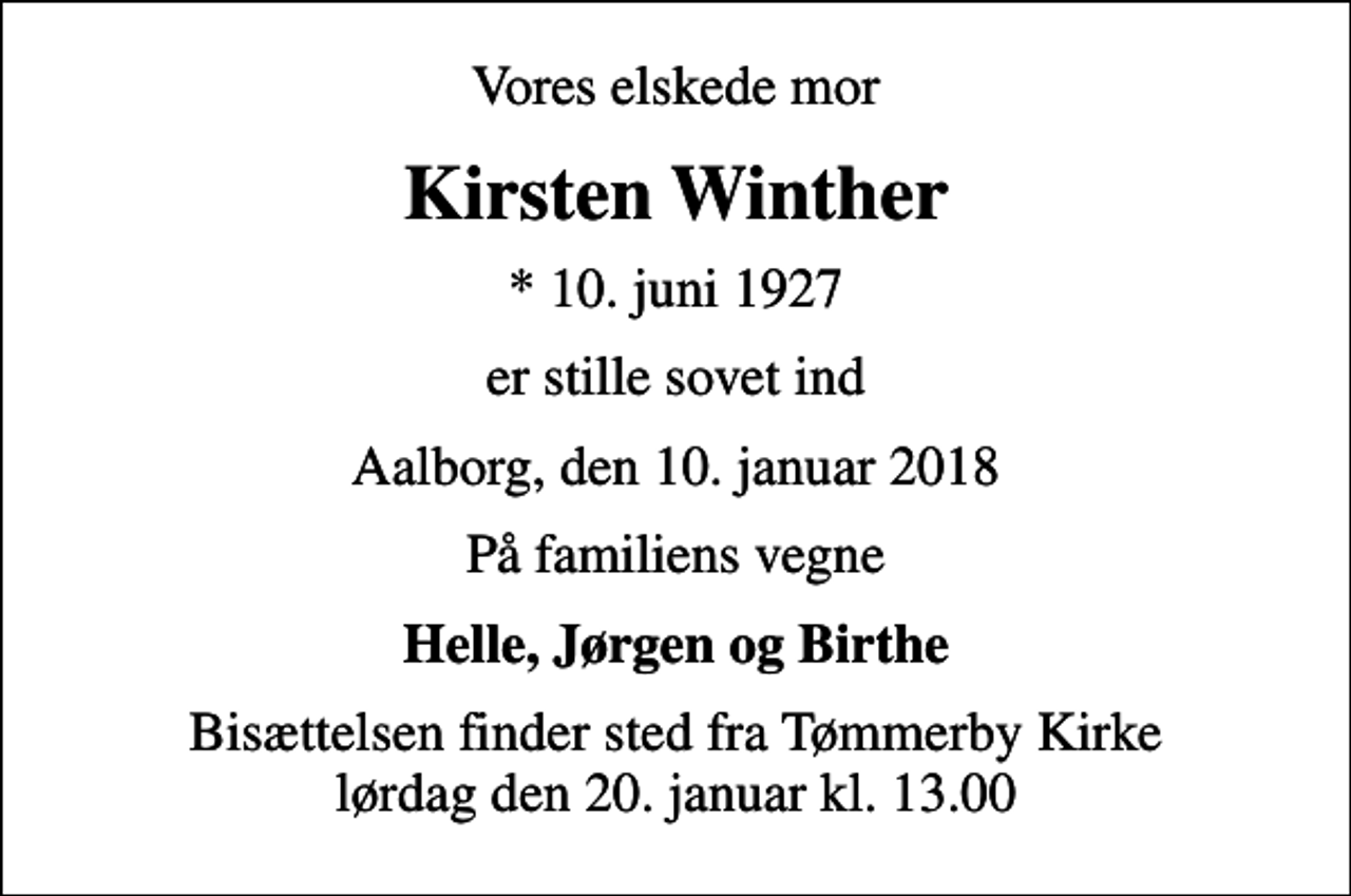 <p>Vores elskede mor<br />Kirsten Winther<br />* 10. juni 1927<br />er stille sovet ind<br />Aalborg, den 10. januar 2018<br />På familiens vegne<br />Helle, Jørgen og Birthe<br />Bisættelsen finder sted fra Tømmerby Kirke lørdag den 20. januar kl. 13.00</p>