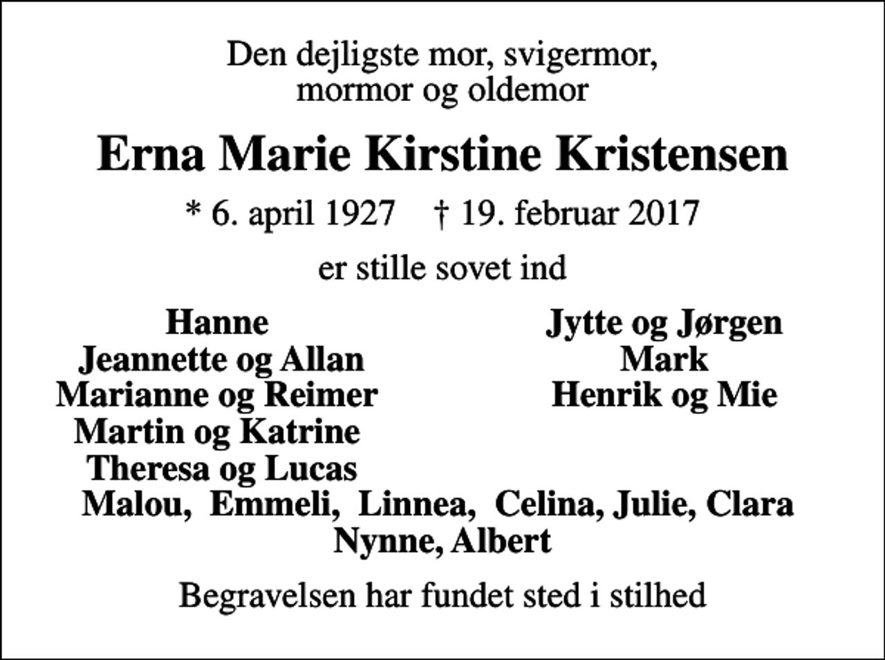 <p>Den dejligste mor, svigermor, mormor og oldemor<br />Erna Marie Kirstine Kristensen<br />* 6. april 1927 ✝ 19. februar 2017<br />er stille sovet ind<br />Hanne<br />Jytte og Jørgen<br />Jeannette og Allan<br />Mark<br />Marianne og Reimer<br />Henrik og Mie<br />Martin og Katrine<br />Theresa og Lucas<br />Begravelsen har fundet sted i stilhed</p>