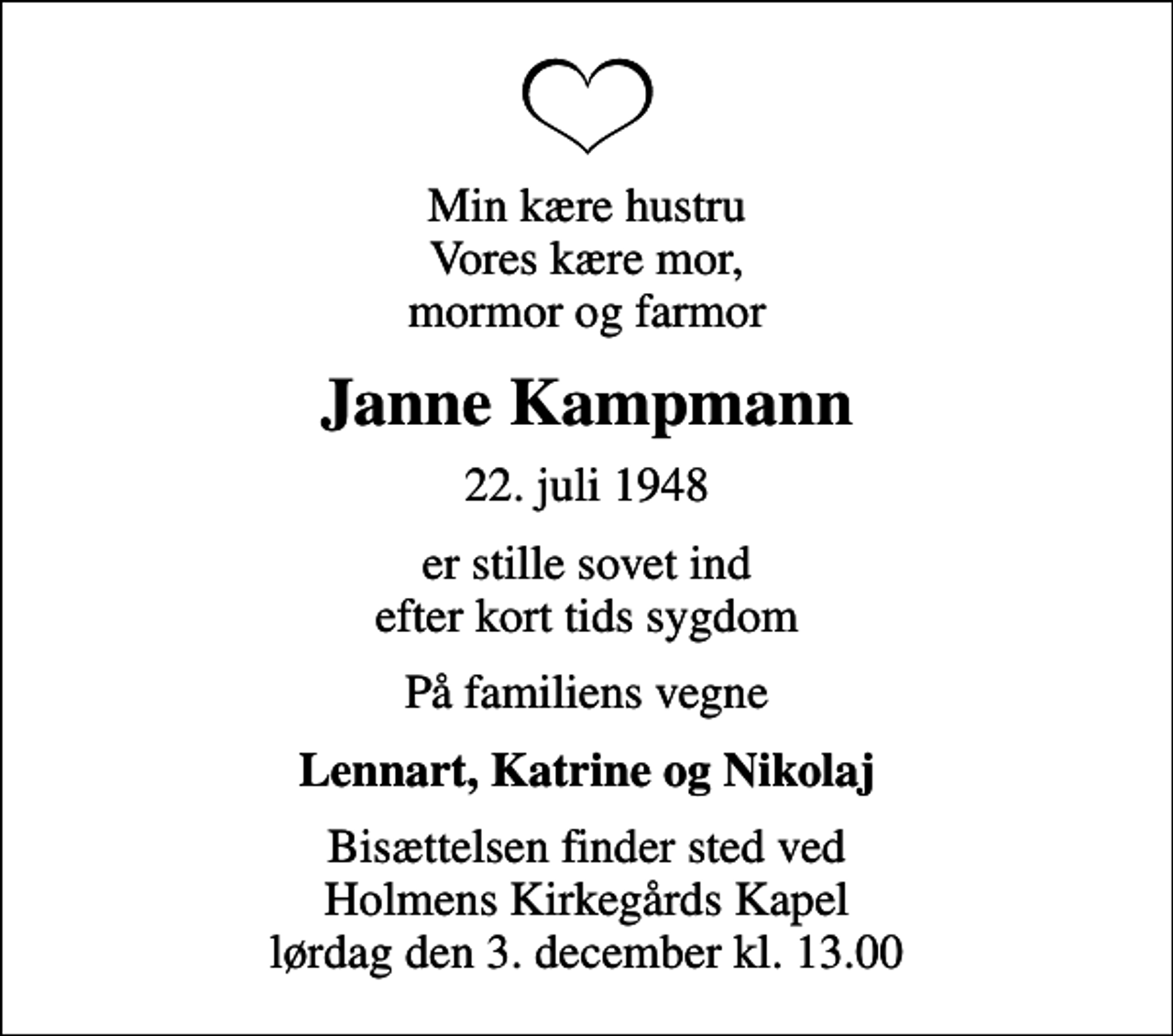 <p>Min kære hustru Vores kære mor, mormor og farmor<br />Janne Kampmann<br />22. juli 1948<br />er stille sovet ind efter kort tids sygdom<br />På familiens vegne<br />Lennart, Katrine og Nikolaj<br />Bisættelsen finder sted ved Holmens Kirkegårds Kapel lørdag den 3. december kl. 13.00</p>