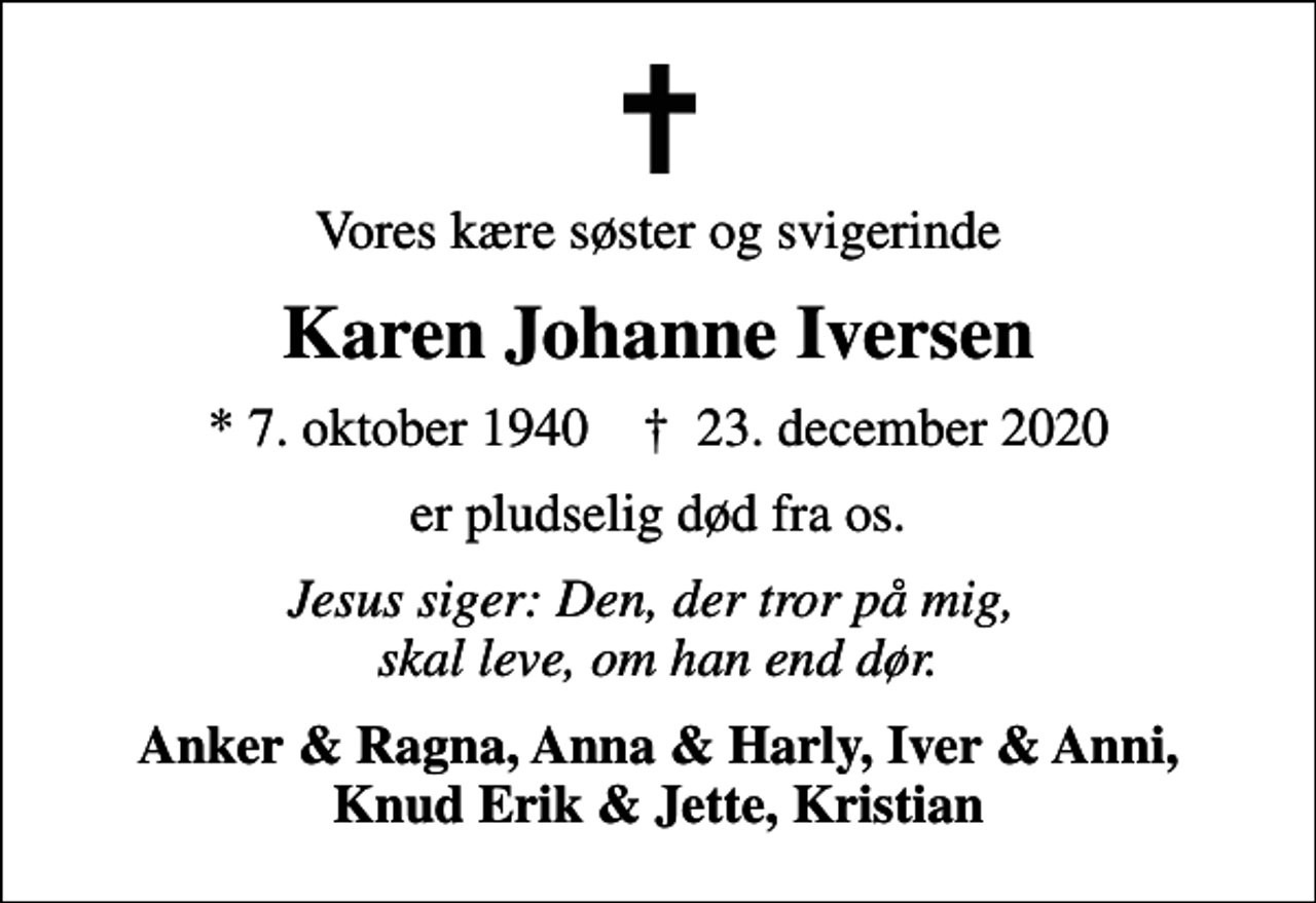 <p>Vores kære søster og svigerinde<br />Karen Johanne Iversen<br />* 7. oktober 1940 ✝ 23. december 2020<br />er pludselig død fra os.<br />Jesus siger: Den, der tror på mig, skal leve, om han end dør.<br />Anker &amp; Ragna, Anna &amp; Harly, Iver &amp; Anni, Knud Erik &amp; Jette, Kristian</p>