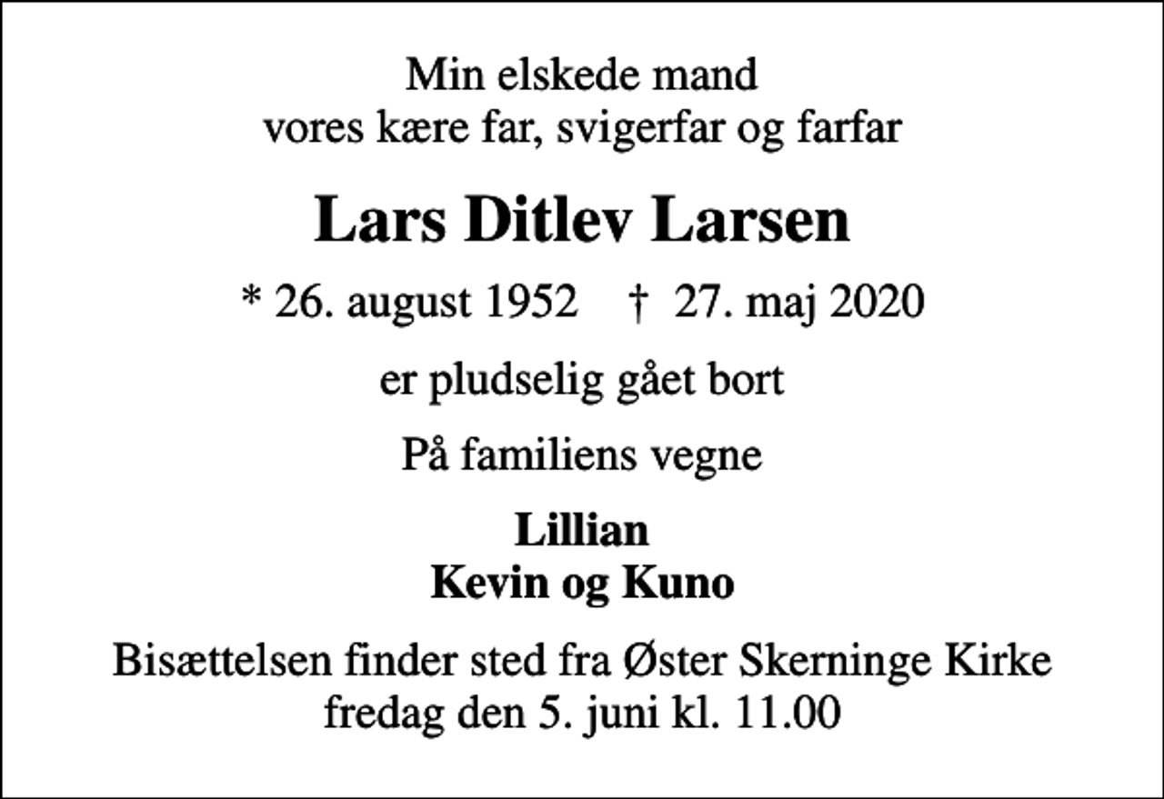 <p>Min elskede mand vores kære far, svigerfar og farfar<br />Lars Ditlev Larsen<br />* 26. august 1952 ✝ 27. maj 2020<br />er pludselig gået bort<br />På familiens vegne<br />Lillian Kevin og Kuno<br />Bisættelsen finder sted fra Øster Skerninge Kirke fredag den 5. juni kl. 11.00</p>