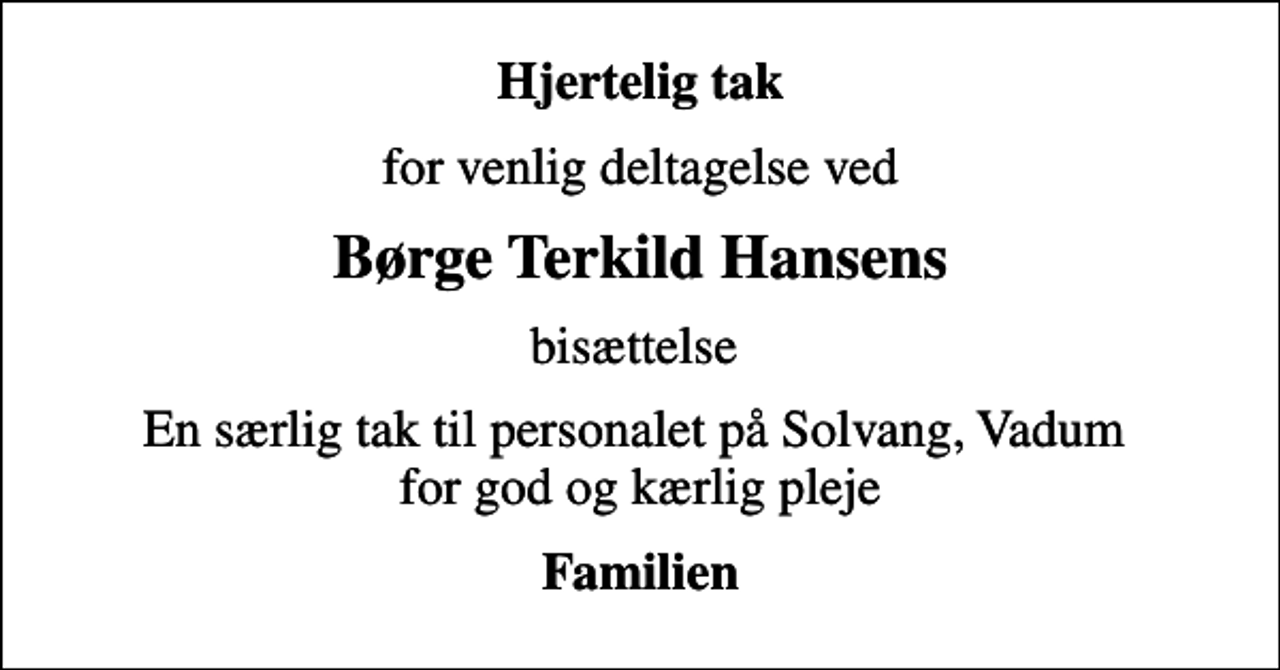 <p>Hjertelig tak<br />for venlig deltagelse ved<br />Børge Terkild Hansens<br />bisættelse<br />En særlig tak til personalet på Solvang, Vadum for god og kærlig pleje<br />Familien</p>