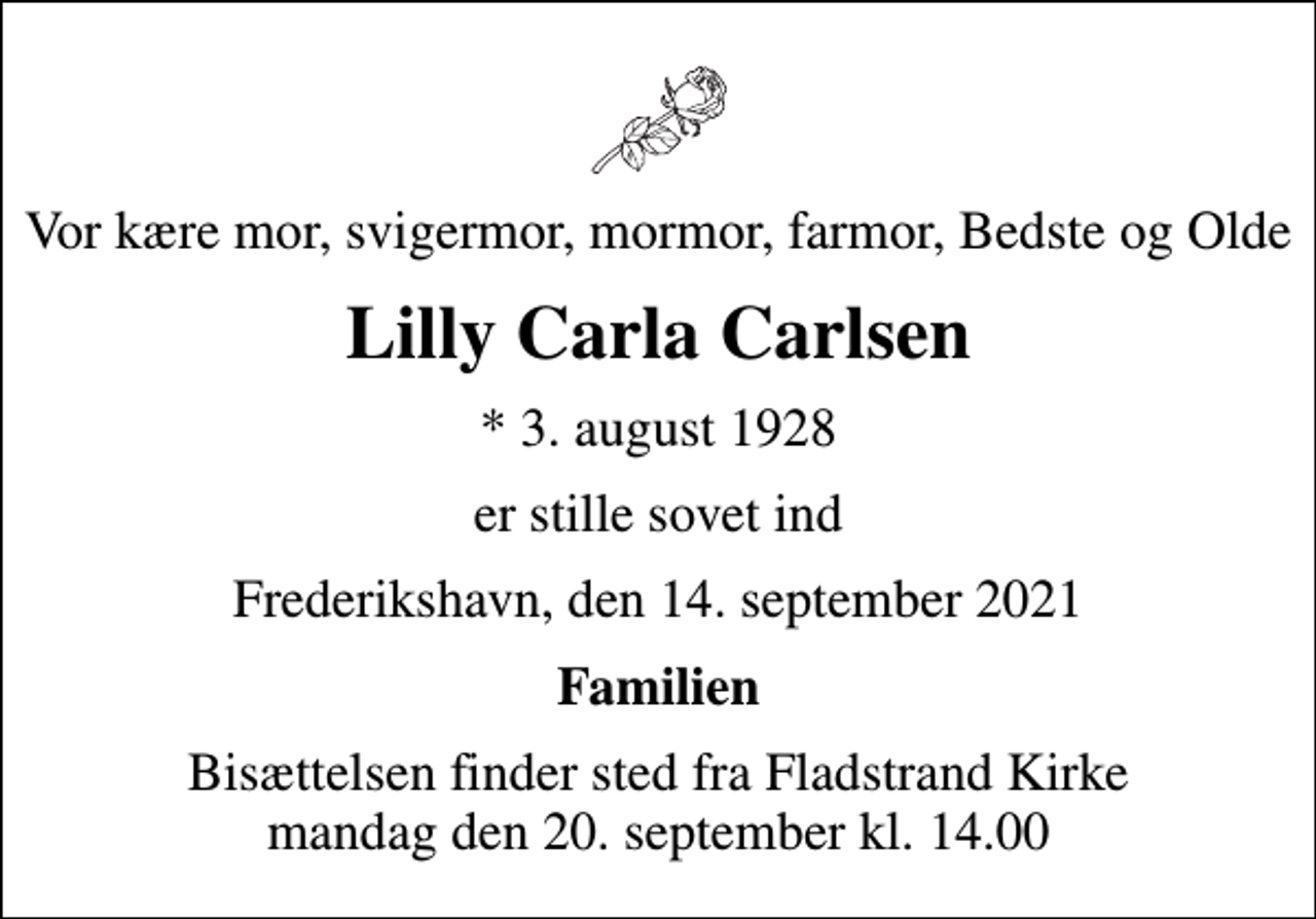 <p>Vor kære mor, svigermor, mormor, farmor, Bedste og Olde<br />Lilly Carla Carlsen<br />* 3. august 1928<br />er stille sovet ind<br />Frederikshavn, den 14. september 2021<br />Familien<br />Bisættelsen finder sted fra Fladstrand Kirke mandag den 20. september kl. 14.00</p>