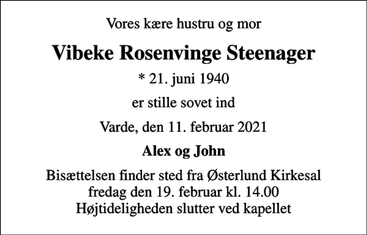 <p>Vores kære hustru og mor<br />Vibeke Rosenvinge Steenager<br />* 21. juni 1940<br />er stille sovet ind<br />Varde, den 11. februar 2021<br />Alex og John<br />Bisættelsen finder sted fra Østerlund Kirkesal fredag den 19. februar kl. 14.00 Højtideligheden slutter ved kapellet</p>