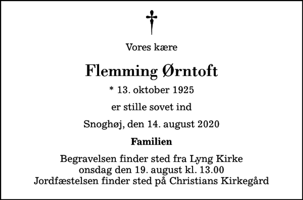 <p>Vores kære<br />Flemming Ørntoft<br />* 13. oktober 1925<br />er stille sovet ind<br />Snoghøj, den 14. august 2020<br />Familien<br />Begravelsen finder sted fra Lyng Kirke onsdag den 19. august kl. 13.00 Jordfæstelsen finder sted på Christians Kirkegård</p>