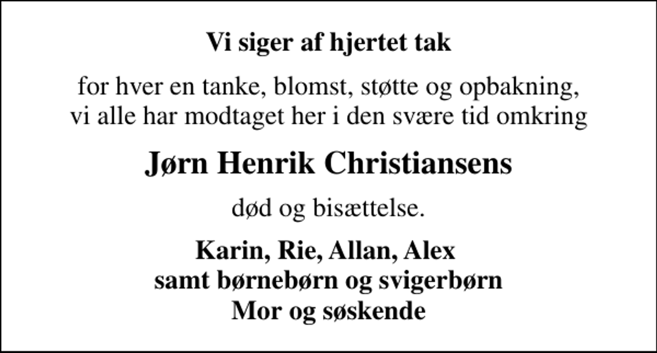 <p>Vi siger af hjertet tak<br />for hver en tanke, blomst, støtte og opbakning, vi alle har modtaget her i den svære tid omkring<br />Jørn Henrik Christiansens<br />død og bisættelse.<br />Karin, Rie, Allan, Alex samt børnebørn og svigerbørn Mor og søskende</p>