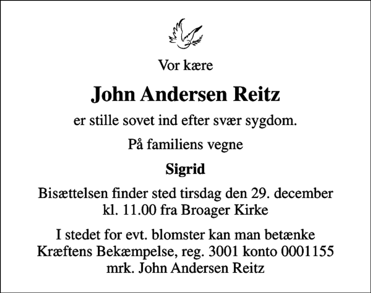 <p>Vor kære<br />John Andersen Reitz<br />er stille sovet ind efter svær sygdom.<br />På familiens vegne<br />Sigrid<br />Bisættelsen finder sted tirsdag den 29. december kl. 11.00 fra Broager Kirke<br />I stedet for evt. blomster kan man betænke<br />Kræftens Bekæmpelse reg.3001konto0001155mrk. John Andersen<br />Reitz</p>