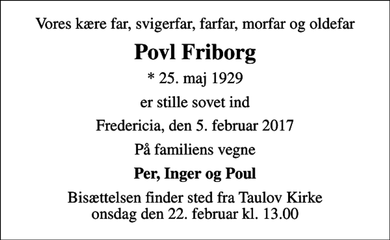 <p>Vores kære far, svigerfar, farfar, morfar og oldefar<br />Povl Friborg<br />* 25. maj 1929<br />er stille sovet ind<br />Fredericia, den 5. februar 2017<br />På familiens vegne<br />Per, Inger og Poul<br />Bisættelsen finder sted fra Taulov Kirke onsdag den 22. februar kl. 13.00</p>