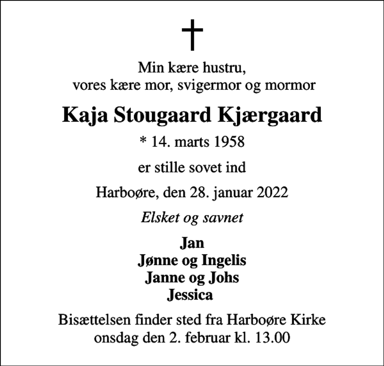 <p>Min kære hustru, vores kære mor, svigermor og mormor<br />Kaja Stougaard Kjærgaard<br />* 14. marts 1958<br />er stille sovet ind<br />Harboøre, den 28. januar 2022<br />Elsket og savnet<br />Jan Jønne og Ingelis Janne og Johs Jessica<br />Bisættelsen finder sted fra Harboøre Kirke onsdag den 2. februar kl. 13.00</p>