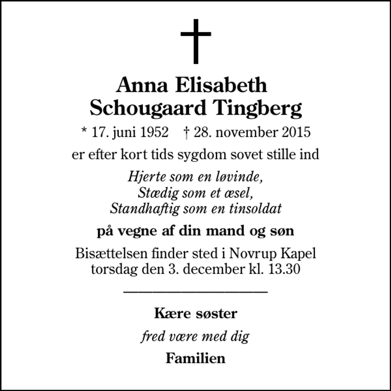<p>Anna Elisabeth Schougaard Tingberg<br />* 17. juni 1952 ✝ 28. november 2015<br />er efter kort tids sygdom sovet stille ind<br />Hjerte som en løvinde, Stædig som et æsel, Standhaftig som en tinsoldat<br />på vegne af din mand og søn<br />Bisættelsen finder sted i Novrup Kapel torsdag den 3. december kl. 13.30<br />Kære søster<br />fred være med dig<br />Familien</p>
