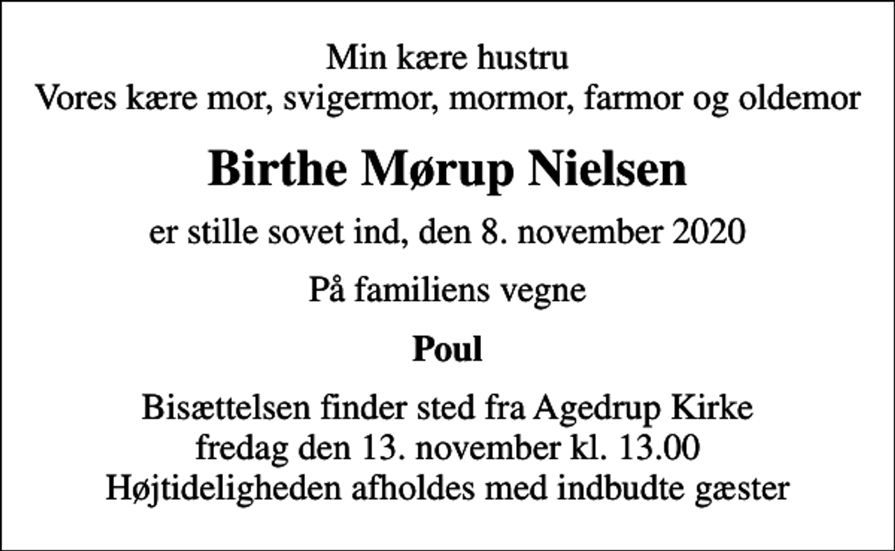 <p>Min kære hustru Vores kære mor, svigermor, mormor, farmor og oldemor<br />Birthe Mørup Nielsen<br />er stille sovet ind, den 8. november 2020<br />På familiens vegne<br />Poul<br />Bisættelsen finder sted fra Agedrup Kirke fredag den 13. november kl. 13.00 Højtideligheden afholdes med indbudte gæster</p>
