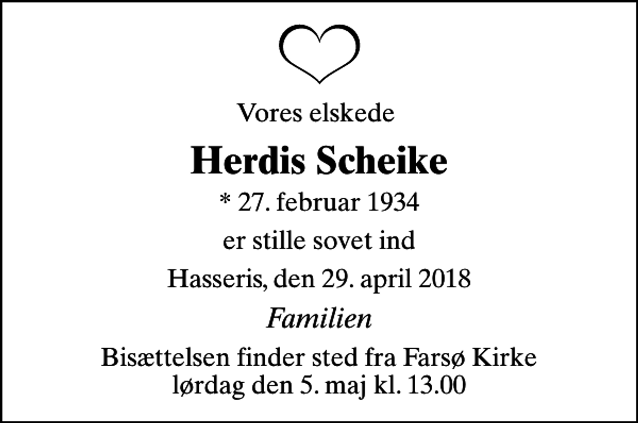 <p>Vores elskede<br />Herdis Scheike<br />* 27. februar 1934<br />er stille sovet ind<br />Hasseris, den 29. april 2018<br />Familien<br />Bisættelsen finder sted fra Farsø Kirke lørdag den 5. maj kl. 13.00</p>